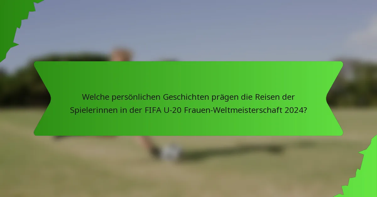 Welche persönlichen Geschichten prägen die Reisen der Spielerinnen in der FIFA U-20 Frauen-Weltmeisterschaft 2024?