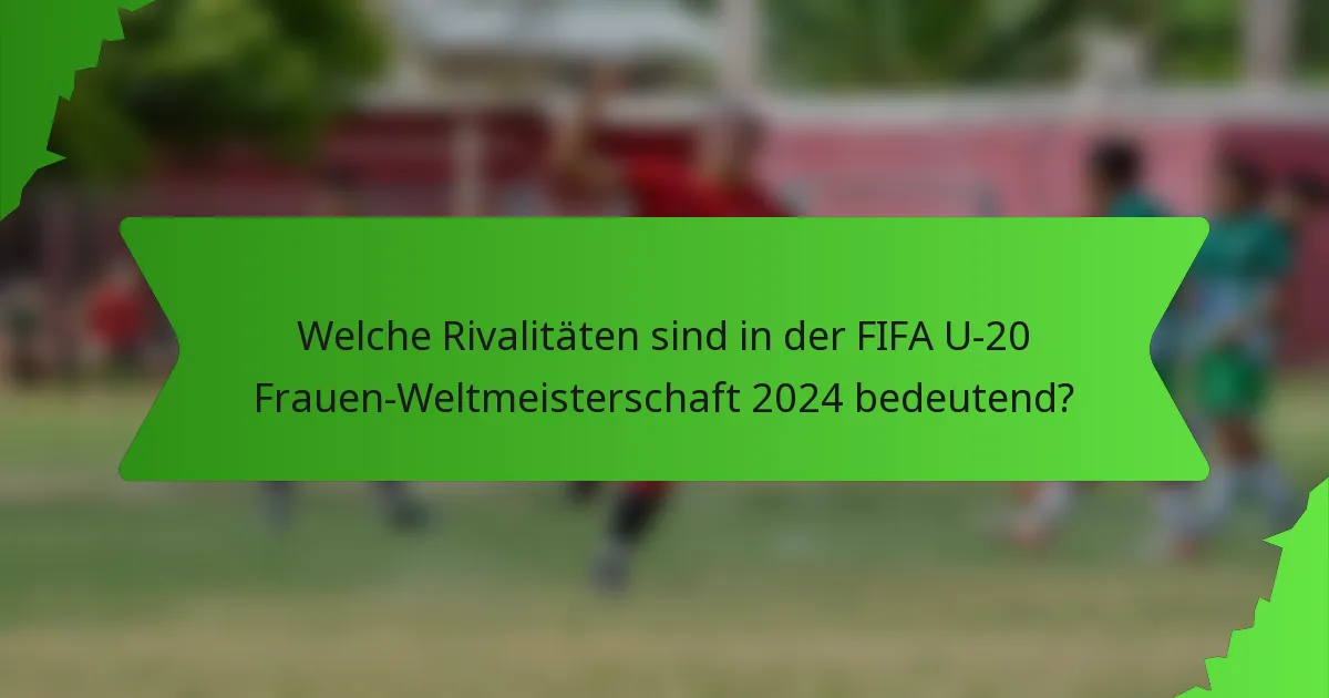 Welche Rivalitäten sind in der FIFA U-20 Frauen-Weltmeisterschaft 2024 bedeutend?